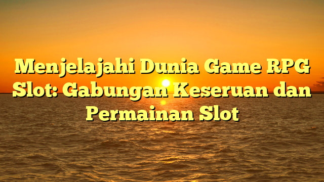 Menjelajahi Dunia Game RPG Slot: Gabungan Keseruan dan Permainan Slot