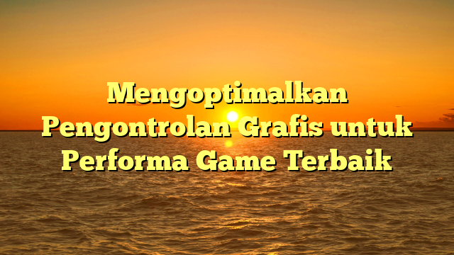 Mengoptimalkan Pengontrolan Grafis untuk Performa Game Terbaik