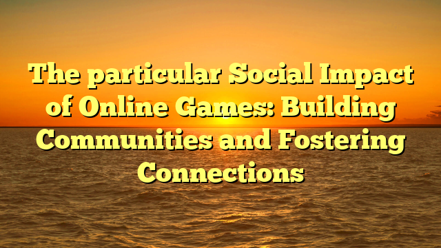 The particular Social Impact of Online Games: Building Communities and Fostering Connections