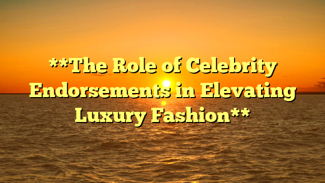 **The Role of Celebrity Endorsements in Elevating Luxury Fashion**